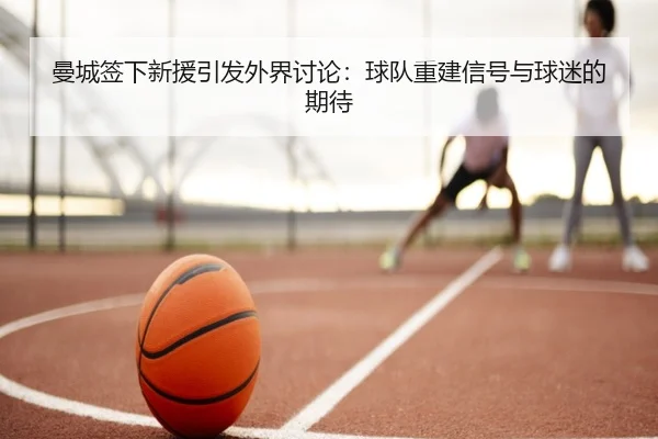 曼城签下新援引发外界讨论：球队重建信号与球迷的期待